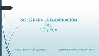 PASOS PARA LA ELABORACIÓN
DEL
PCI Y PCA
Universidad Tecnológica Equinoccial Elaborado por: Hector Vladimir Patiño
 