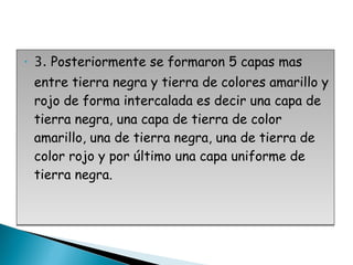 3.  Posteriormente se formaron 5 capas mas entre tierra negra y tierra de colores amarillo y rojo de forma intercalada es decir una capa de tierra negra, una capa de tierra de color amarillo, una de tierra negra, una de tierra de color rojo y por último una capa uniforme de tierra negra. 