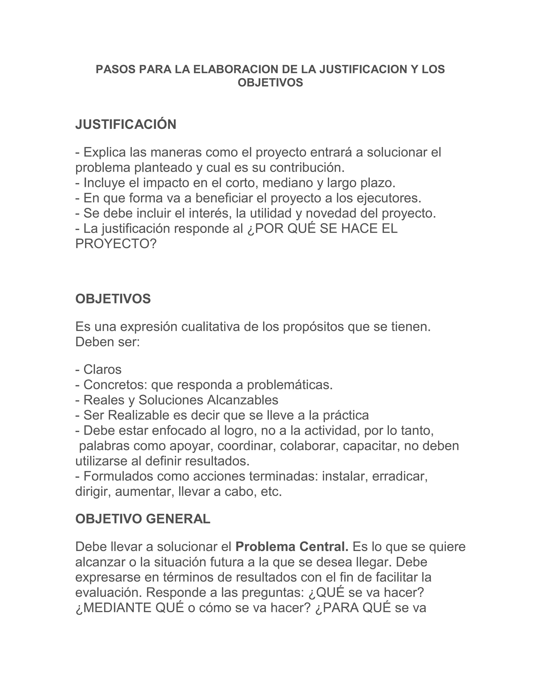 PASOS PARA LA ELABORACION DE LA JUSTIFICACION Y LOS OBJETIVOS<br />JUSTIFICACIÓN <br />- Explica las maneras como el proyecto entrará a solucionar el problema planteado y cual es su contribución.- Incluye el impacto en el corto, mediano y largo plazo.- En que forma va a beneficiar el proyecto a los ejecutores.- Se debe incluir el interés, la utilidad y novedad del proyecto.- La justificación responde al ¿POR QUÉ SE HACE EL PROYECTO?<br />OBJETIVOS <br />Es una expresión cualitativa de los propósitos que se tienen. Deben ser:<br />- Claros- Concretos: que responda a problemáticas.- Reales y Soluciones Alcanzables- Ser Realizable es decir que se lleve a la práctica- Debe estar enfocado al logro, no a la actividad, por lo tanto,  palabras como apoyar, coordinar, colaborar, capacitar, no deben utilizarse al definir resultados.- Formulados como acciones terminadas: instalar, erradicar, dirigir, aumentar, llevar a cabo, etc.<br />OBJETIVO GENERAL <br />Debe llevar a solucionar el Problema Central. Es lo que se quiere alcanzar o la situación futura a la que se desea llegar. Debe expresarse en términos de resultados con el fin de facilitar la evaluación. Responde a las preguntas: ¿QUÉ se va hacer? ¿MEDIANTE QUÉ o cómo se va hacer? ¿PARA QUÉ se va hacer?. Se escribe con un verbo que indique acción terminado en infinitivo: ar, er, ir.<br />OBJETIVOS ESPECÍFICOS <br />- Son las soluciones concretas a las causas y consecuencias del problema que el proyecto desea resolver. Se desagregan del Objetivo General:<br />- Un objetivo dirigido hacia el proceso de producción.- Que se refiera a la calidad del producto.- Dirigido al mercadeo o comercialización de los productos.- Comó soluciona un problema social y Ambiental.<br />EJEMPLO: <br />Objetivo General: Instalar una explotación avícola, mediante el uso de alimentación  alternativa para ofrecer un producto de buena calidad en el mercado .<br />Objetivos Específicos: a) Establecer un programa de alimentación, mediante una dieta que proporcione los requerimientos nutricionales. b) Establecer un manejo adecuado para obtener un producto de calidad.<br />EJEMPLOS: <br />- Establecer un programa de publicidad, mediante degustaciones, promociones, para dar a conocer el producto en el mercado.- Incrementar los ingresos, para mejorar la calidad de vida<br />