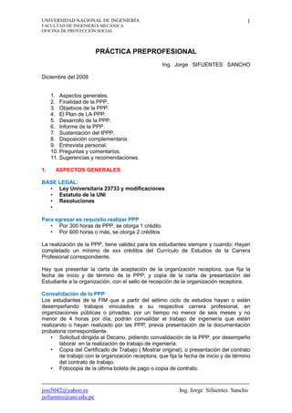 UNIVERSIDAD NACIONAL DE INGENIERÍA
FACULTAD DE INGENIERÍA MECÁNICA
OFICINA DE PROYECCIÓN SOCIAL
josi5042@yahoo.es Ing. Jorge Sifuentes Sancho
jsifuentes@uni.edu.pe
1
PRÁCTICA PREPROFESIONAL
Ing. Jorge SIFUENTES SANCHO
Diciembre del 2008
1. Aspectos generales.
2. Finalidad de la PPP.
3. Objetivos de la PPP.
4. El Plan de LA PPP.
5. Desarrollo de la PPP.
6. Informe de la PPP.
7. Sustentación del IPPP.
8. Disposición complementaria.
9. Entrevista personal.
10. Preguntas y comentarios.
11. Sugerencias y recomendaciones.
1. ASPECTOS GENERALES
BASE LEGAL:
• Ley Universitaria 23733 y modificaciones
• Estatuto de la UNI
• Resoluciones
• Reglamento de PPP
Para egresar es requisito realizar PPP
• Por 300 horas de PPP, se otorga 1 crédito.
• Por 600 horas o más, se otorga 2 créditos
La realización de la PPP, tiene validez para los estudiantes siempre y cuando: Hayan
completado un mínimo de xxx créditos del Currículo de Estudios de la Carrera
Profesional correspondiente.
Hay que presentar la carta de aceptación de la organización receptora, que fija la
fecha de inicio y de término de la PPP; y copia de la carta de presentación del
Estudiante a la organización, con el sello de recepción de la organización receptora.
Convalidación de la PPP
Los estudiantes de la FIM que a partir del sétimo ciclo de estudios hayan o estén
desempeñando trabajos vinculados a su respectiva carrera profesional, en
organizaciones públicas o privadas, por un tiempo no menor de seis meses y no
menor de 4 horas por día, podrán convalidar el trabajo de ingeniería que estén
realizando o hayan realizado por las PPP, previa presentación de la documentación
probatoria correspondiente.
• Solicitud dirigida al Decano, pidiendo convalidación de la PPP, por desempeño
laboral en la realización de trabajo de ingeniería.
• Copia del Certificado de Trabajo ( Mostrar original), o presentación del contrato
de trabajo con la organización receptora, que fija la fecha de inicio y de término
del contrato de trabajo.
• Fotocopia de la última boleta de pago o copia de contrato.
 