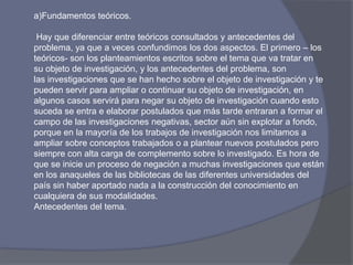 a)Fundamentos teóricos.
Hay que diferenciar entre teóricos consultados y antecedentes del
problema, ya que a veces confundimos los dos aspectos. El primero – los
teóricos- son los planteamientos escritos sobre el tema que va tratar en
su objeto de investigación, y los antecedentes del problema, son
las investigaciones que se han hecho sobre el objeto de investigación y te
pueden servir para ampliar o continuar su objeto de investigación, en
algunos casos servirá para negar su objeto de investigación cuando esto
suceda se entra e elaborar postulados que más tarde entraran a formar el
campo de las investigaciones negativas, sector aún sin explotar a fondo,
porque en la mayoría de los trabajos de investigación nos limitamos a
ampliar sobre conceptos trabajados o a plantear nuevos postulados pero
siempre con alta carga de complemento sobre lo investigado. Es hora de
que se inicie un proceso de negación a muchas investigaciones que están
en los anaqueles de las bibliotecas de las diferentes universidades del
país sin haber aportado nada a la construcción del conocimiento en
cualquiera de sus modalidades.
Antecedentes del tema.
 