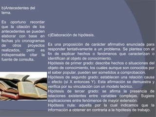 b)Antecedentes del
tema.
Es oportuno recordar
que la citación de los
antecedentes se pueden
elaborar con base en
fechas y/o cronogramas
de otros proyectos
realizados, pero es
indispensable citar la
fuente de consulta.
c)Elaboración de hipótesis.
Es una proposición de carácter afirmativo enunciada para
responder tentativamente a un problema. Se plantea con el
fin de explicar hechos o fenómenos que caracterizan o
identifican al objeto de conocimiento.
Hipótesis de primer grado: describe hechos o situaciones del
objeto de conocimiento, los cuales aunque son conocidos por
el saber popular, pueden ser sometidos a comprobación.
Hipótesis de segundo grado: establecen una relación causa
– efecto (sí X entonces Y). Esta afirmación se demuestra y
verifica por su vinculación con un modelo teórico.
Hipótesis de tercer grado: se afirma la presencia de
relaciones existentes entre variables complejas. Sugiere
explicaciones entre fenómenos de mayor extensión.
Hipótesis nula: aquella por la cual indicamos que la
información a obtener en contraria a la hipótesis de trabajo.
 
