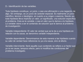 D.- Identificación de las variables.
Toda hipótesis constituye, un juicio, o sea una afirmación o una negación de
algo. Sin embargo, es un juicio de carácter especial. Es realmente un juicio
científico, técnico o ideológico, en cuanto a su origen o esencia. Siendo así,
toda hipótesis lleva implícita un valor, un significado, una solución específica
al problema. Esta es la variable, o sea el valor que le damos a la hipótesis.
La variable viene a ser el contenido de solución que le damos al problema
de investigación.
Variable independiente: El valor de verdad que se le da a una hipótesis en
relación con la causa, se denomina variable independiente.
Variable dependiente: Denominamos de esta manera a las hipótesis cuando
su valor de verdad hace referencia no ya a la causa, sino al efecto.
Variable interviniente: Será aquella cuyo contenido se refiere a un factor que
ya no es causa, tampoco efecto, pero sí modifica las condiciones del
problema investigado.
 