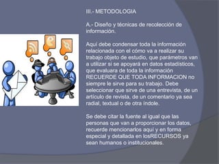 III.- METODOLOGIA
A.- Diseño y técnicas de recolección de
información.
Aquí debe condensar toda la información
relacionada con el cómo va a realizar su
trabajo objeto de estudio, que parámetros van
a utilizar si se apoyará en datos estadísticos,
que evaluara de toda la información
RECUERDE QUE TODA INFORMACION no
siempre le sirve para su trabajo. Debe
seleccionar que sirve de una entrevista, de un
artículo de revista, de un comentario ya sea
radial, textual o de otra índole.
Se debe citar la fuente al igual que las
personas que van a proporcionar los datos,
recuerde mencionarlos aquí y en forma
especial y detallada en losRECURSOS ya
sean humanos o institucionales.
 