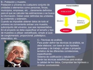 B.- Población y muestra.
Población o universo es cualquiera conjunto de
unidades o elementos como personas, fincas,
municipios, empresas, etc. , claramente definidos
para el que se calculan las estimaciones o se busca
la información. Deben estar definidas las unidades,
su contenido y extensión.
Cuando es imposible obtener datos de todo el
universo es conveniente extraer una muestra,
subconjunto del universo, que sea representativa.
En el proyecto se debe especificar el tamaño y tipo
de muestreo a utilizar: estratificado, simple al azar,
de conglomerado, proporcional, polietápico,
sistemático, etc.
C.- Técnicas de análisis.
Para poder definir las técnicas de análisis, se
debe elaborar, con base en las hipótesis
generales y de trabajo, un plan o proyecto
tentativo de las diferentes correlaciones,
especificando:
Sistema de codificación y tabulación.
Serán las técnicas estadísticas para evaluar
la calidad de los datos. Comprobar las hipótesis u
obtener conclusiones.
 