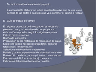 D.- Indice analítico tentativo del proyecto.
Es aconsejable elaborar un índice analítico tentativo que de una visión
general de las partes o capítulos que va a contener el trabajo a realizar.
E.- Guía de trabajo de campo.
En algunos proyectos de investigación es necesario
presentar una guía de trabajo de campo, para su
elaboración se pueden seguir los siguientes pasos:
Estudio previo o sondeo.
Diseño de la muestra.
Preparación de los materiales de recolección de datos.
Equipo de trabajo necesario: grabadoras, cámaras
fotográficas, filmadoras, etc.
Selección y entrenamiento de personal.
Revista y prueba experimental de las etapas anteriores.
Recolección de datos, ya sea primarios o secundarios.
Elaboración del informe del trabajo de campo.
Estimación del personal necesario y costos.
 