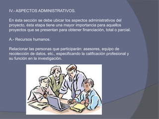 IV.- ASPECTOS ADMINISTRATIVOS.
En ésta sección se debe ubicar los aspectos administrativos del
proyecto, ésta etapa tiene una mayor importancia para aquellos
proyectos que se presentan para obtener financiación, total o parcial.
A.- Recursos humanos.
Relacionar las personas que participarán: asesores, equipo de
recolección de datos, etc., especificando la calificación profesional y
su función en la investigación.
 