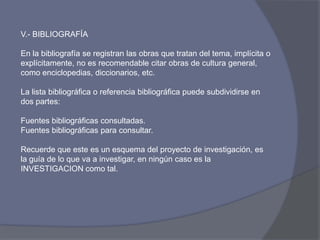 V.- BIBLIOGRAFÍA
En la bibliografía se registran las obras que tratan del tema, implícita o
explícitamente, no es recomendable citar obras de cultura general,
como enciclopedias, diccionarios, etc.
La lista bibliográfica o referencia bibliográfica puede subdividirse en
dos partes:
Fuentes bibliográficas consultadas.
Fuentes bibliográficas para consultar.
Recuerde que este es un esquema del proyecto de investigación, es
la guía de lo que va a investigar, en ningún caso es la
INVESTIGACION como tal.
 