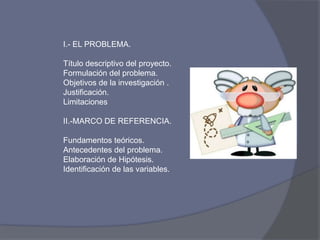 I.- EL PROBLEMA.
Título descriptivo del proyecto.
Formulación del problema.
Objetivos de la investigación .
Justificación.
Limitaciones
II.-MARCO DE REFERENCIA.
Fundamentos teóricos.
Antecedentes del problema.
Elaboración de Hipótesis.
Identificación de las variables.
 