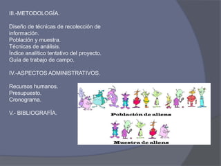 III.-METODOLOGÍA.
Diseño de técnicas de recolección de
información.
Población y muestra.
Técnicas de análisis.
Índice analítico tentativo del proyecto.
Guía de trabajo de campo.
IV.-ASPECTOS ADMINISTRATIVOS.
Recursos humanos.
Presupuesto.
Cronograma.
V.- BIBLIOGRAFÍA.
 