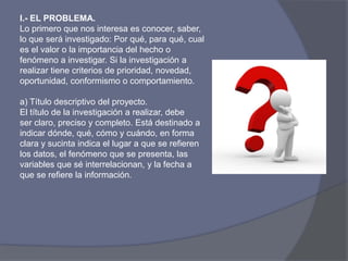I.- EL PROBLEMA.
Lo primero que nos interesa es conocer, saber,
lo que será investigado: Por qué, para qué, cual
es el valor o la importancia del hecho o
fenómeno a investigar. Si la investigación a
realizar tiene criterios de prioridad, novedad,
oportunidad, conformismo o comportamiento.
a) Título descriptivo del proyecto.
El título de la investigación a realizar, debe
ser claro, preciso y completo. Está destinado a
indicar dónde, qué, cómo y cuándo, en forma
clara y sucinta indica el lugar a que se refieren
los datos, el fenómeno que se presenta, las
variables que sé interrelacionan, y la fecha a
que se refiere la información.
 