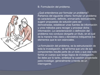 B. Formulación del problema.
¿Qué entendemos por formular un problema?
Partamos del siguiente criterio: formular un problema
es caracterizarlo, definirlo, enmarcarlo teóricamente,
sugerir propuestas de solución para ser
demostradas, establecer unas fuentes de información
y unos métodos para recoger y procesar dicha
información. La caracterización o definición del
problema nos conduce otorgarle un título, en el cual
de la manera más clara y denotativa indiquemos los
elementos que le son esenciales.
La formulación del problema, es la estructuración de
toda la investigación, de tal forma que uno de sus
componentes resulte parte de un todo y que ese todo
forme un cuerpo que tenga lógica de investigación.
Se debe por lo tanto, sintetizar la cuestión proyectada
para investigar, generalmente a través de un
interrogante.
 