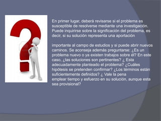 En primer lugar, deberá revisarse si el problema es
susceptible de resolverse mediante una investigación.
Puede inquirirse sobre la significación del problema, es
decir, si su solución representa una aportación
importante al campo de estudios y si puede abrir nuevos
caminos. Se aconseja además preguntarse: ¿Es un
problema nuevo o ya existen trabajos sobre él? En este
caso, ¿las soluciones son pertinentes? ¿ Esta
adecuadamente planteado el problema? ¿Cuáles
hipótesis se pretenden confirmar? ¿Los términos están
suficientemente definidos? ¿ Vale la pena
emplear tiempo y esfuerzo en su solución, aunque esta
sea provisional?
 