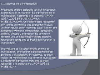 C.- Objetivos de la investigación.
Presupone el logro esperado para las respuestas
expresadas en la hipótesis. Es el propósito de la
investigación. Responde a la pregunta: ¿PARA
QUÉ?, ¿QUÉ SE BUSCA CON LA
INVESTIGACIÓN?. Un objetivo debe redactarse
con verbos en infinitivo que se puedan evaluar,
verificar, refutar en un momento dado. Existen seis
categorías: Memoria, comprensión, aplicación,
análisis, síntesis y evaluación. Es pertinente
redactar uno de cada categoría pero siempre
relacionado con lo que se busca demostrar en la
investigación.
Una vez que se ha seleccionado el tema de
investigación, definido por el planteamiento del
problema y establecidos los objetivos, se debe
indicar las motivaciones que llevan al investigador
a desarrollar el proyecto. Para ello se debe
responder a la pregunta de: ¿POR QUÉ SE
INVESTIGA?
 