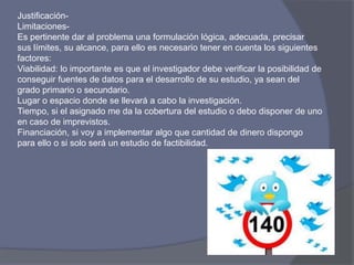 Justificación-
Limitaciones-
Es pertinente dar al problema una formulación lógica, adecuada, precisar
sus límites, su alcance, para ello es necesario tener en cuenta los siguientes
factores:
Viabilidad: lo importante es que el investigador debe verificar la posibilidad de
conseguir fuentes de datos para el desarrollo de su estudio, ya sean del
grado primario o secundario.
Lugar o espacio donde se llevará a cabo la investigación.
Tiempo, si el asignado me da la cobertura del estudio o debo disponer de uno
en caso de imprevistos.
Financiación, si voy a implementar algo que cantidad de dinero dispongo
para ello o si solo será un estudio de factibilidad.
 
