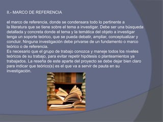 II.- MARCO DE REFERENCIA
el marco de referencia, donde se condensara todo lo pertinente a
la literatura que se tiene sobre el tema a investigar. Debe ser una búsqueda
detallada y concreta donde el tema y la temática del objeto a investigar
tenga un soporte teórico, que se pueda debatir, ampliar, conceptualizar y
concluir. Ninguna investigación debe privarse de un fundamento o marco
teórico o de referencia.
Es necesario que el grupo de trabajo conozca y maneje todos los niveles
teóricos de su trabajo, para evitar repetir hipótesis o planteamientos ya
trabajados. La reseña de este aparte del proyecto se debe dejar bien claro
para indicar que teórico(s) es el que va a servir de pauta en su
investigación.
 