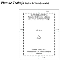 UNIVERSIDAD FASTA
Facultad de Ciencias Médicas
Licenciatura en Fonoaudiología
TÍTULO
Por
Ana P
Mar del Plata, 2012
Introducción a la Fonoaudiología
Profesor
2,5 cm 2,5 cm
5 cm
2,5 cm
Plan de Trabajo Página de Título (portada)
 