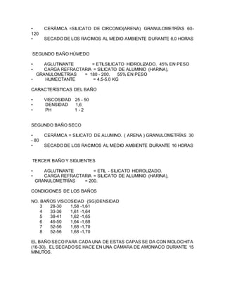 • CERÁMICA =SILICATO DE CIRCONIO(ARENA) GRANULOMETRÍAS 60-
120
• SECADO DE LOS RACIMOS AL MEDIO AMBIENTE DURANTE 6,0 HORAS
SEGUNDO BAÑO HÚMEDO
• AGLUTINANTE = ETILSILICATO HIDROLIZADO. 45% EN PESO
• CARGA REFRACTARIA = SILICATO DE ALUMINIO (HARINA),
GRANULOMETRÍAS = 180 - 200. 55% EN PESO
• HUMECTANTE = 4.5-5.0 KG
CARACTERÍSTICAS DEL BAÑO
• VISCOSIDAD 25 - 50
• DENSIDAD 1,6
• PH 1 - 2
SEGUNDO BAÑO SECO
• CERÁMICA = SILICATO DE ALUMINO. ( ARENA ) GRANULOMETRÍAS 30
- 80
• SECADO DE LOS RACIMOS AL MEDIO AMBIENTE DURANTE 16 HORAS
TERCER BAÑO Y SIGUIENTES
• AGLUTINANTE = ETIL - SILICATO HIDROLIZADO.
• CARGA REFRACTARIA = SILICATO DE ALUMINIO (HARINA),
GRANULOMETRÍAS = 200.
CONDICIONES DE LOS BAÑOS
NO. BAÑOS VISCOSIDAD (SG)DENSIDAD
3 28-30 1,58 -1,61
4 33-36 1,61 -1,64
5 38-41 1,62 -1,65
6 46-50 1,64 -1,68
7 52-56 1,68 -1,70
8 52-56 1,68 -1,70
EL BAÑO SECO PARA CADA UNA DE ESTAS CAPAS SE DA CON MOLOCHITA
(16-30). EL SECADO SE HACE EN UNA CÁMARA DE AMONIACO DURANTE 15
MINUTOS.
 