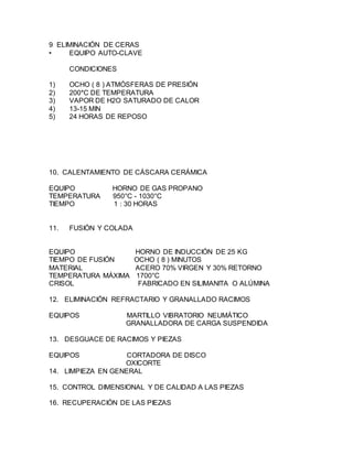 9 ELIMINACIÓN DE CERAS
• EQUIPO AUTO-CLAVE
CONDICIONES
1) OCHO ( 8 ) ATMÓSFERAS DE PRESIÓN
2) 200*C DE TEMPERATURA
3) VAPOR DE H2O SATURADO DE CALOR
4) 13-15 MIN
5) 24 HORAS DE REPOSO
10. CALENTAMIENTO DE CÁSCARA CERÁMICA
EQUIPO HORNO DE GAS PROPANO
TEMPERATURA 950°C - 1030°C
TIEMPO 1 : 30 HORAS
11. FUSIÓN Y COLADA
EQUIPO HORNO DE INDUCCIÓN DE 25 KG
TIEMPO DE FUSIÓN OCHO ( 8 ) MINUTOS
MATERIAL ACERO 70% VIRGEN Y 30% RETORNO
TEMPERATURA MÁXIMA 1700°C
CRISOL FABRICADO EN SILIMANITA O ALÚMINA
12. ELIMINACIÓN REFRACTARIO Y GRANALLADO RACIMOS
EQUIPOS MARTILLO VIBRATORIO NEUMÁTICO
GRANALLADORA DE CARGA SUSPENDIDA
13. DESGUACE DE RACIMOS Y PIEZAS
EQUIPOS CORTADORA DE DISCO
OXICORTE
14. LIMPIEZA EN GENERAL
15. CONTROL DIMENSIONAL Y DE CALIDAD A LAS PIEZAS
16. RECUPERACIÓN DE LAS PIEZAS
 