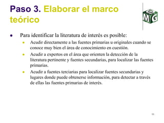 11
Paso 3. Elaborar el marco
teórico
 Para identificar la literatura de interés es posible:
 Acudir directamente a las fuentes primarias u originales cuando se
conoce muy bien el área de conocimiento en cuestión.
 Acudir a expertos en el área que orienten la detección de la
literatura pertinente y fuentes secundarias, para localizar las fuentes
primarias.
 Acudir a fuentes terciarias para localizar fuentes secundarias y
lugares donde puede obtenerse información, para detectar a través
de ellas las fuentes primarias de interés.
 