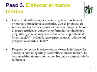12
Paso 3. Elaborar el marco
teórico
 Una vez identificadas, es necesario obtener las fuentes
primarias y proceder a su consulta. Con el propósito de
seleccionar las fuentes primarias que servirán para elaborar
el marco teórico, es conveniente formular las siguientes
preguntas: ¿se relaciona la referencia con el problema de
investigación?, ¿cómo?, ¿qué aspectos trata?, ¿desde qué
perspectiva aborda el tema?
 Después de revisar la referencia, se extrae la información
necesaria para integrarla y desarrollar el marco teórico. Es
recomendable siempre contar con los datos completos de la
referencia.
 