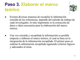 13
Paso 3. Elaborar el marco
teórico
 Existen diversas maneras de recopilar la información
extraída de las referencias, depende del método de trabajo de
cada investigador, lo más importante es la extracción de
datos e ideas necesarias para la elaboración del marco
teórico.
 Una vez extraída y recopilada la información es posible
empezar a elaborar el marco teórico, el cual se basa en la
integración de la información recopilada. El primer paso es
ordenar la información recopilada siguiendo criterios lógicos
y adecuados al tema.
 