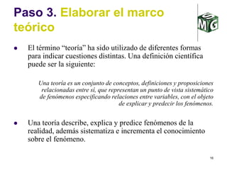 16
Paso 3. Elaborar el marco
teórico
 El término “teoría” ha sido utilizado de diferentes formas
para indicar cuestiones distintas. Una definición científica
puede ser la siguiente:
Una teoría es un conjunto de conceptos, definiciones y proposiciones
relacionadas entre sí, que representan un punto de vista sistemático
de fenómenos especificando relaciones entre variables, con el objeto
de explicar y predecir los fenómenos.
 Una teoría describe, explica y predice fenómenos de la
realidad, además sistematiza e incrementa el conocimiento
sobre el fenómeno.
 