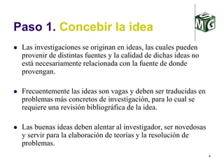 4
Paso 1. Concebir la idea
 Las investigaciones se originan en ideas, las cuales pueden
provenir de distintas fuentes y la calidad de dichas ideas no
está necesariamente relacionada con la fuente de donde
provengan.
 Frecuentemente las ideas son vagas y deben ser traducidas en
problemas más concretos de investigación, para lo cual se
requiere una revisión bibliográfica de la idea.
 Las buenas ideas deben alentar al investigador, ser novedosas
y servir para la elaboración de teorías y la resolución de
problemas.
 