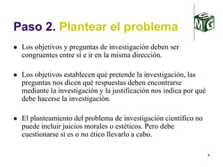 6
Paso 2. Plantear el problema
 Los objetivos y preguntas de investigación deben ser
congruentes entre sí e ir en la misma dirección.
 Los objetivos establecen qué pretende la investigación, las
preguntas nos dicen qué respuestas deben encontrarse
mediante la investigación y la justificación nos indica por qué
debe hacerse la investigación.
 El planteamiento del problema de investigación científico no
puede incluir juicios morales o estéticos. Pero debe
cuestionarse si es o no ético llevarlo a cabo.
 