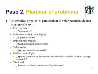 7
Paso 2. Plantear el problema
 Los criterios principales para evaluar el valor potencial de una
investigación son:
 Conveniencia
 ¿Para qué sirve?
 Relevancia social (o tecnológica)
 ¿A quién le servirá?
 Implicaciones prácticas
 ¿Resolverá un problema práctico?
 Valor teórico
 ¿Apoya o desarrolla una teoría?
 Utilidad metodológica
 ¿Apoya o desarrolla un instrumento de recolección o análisis de datos, concepto
o variable?
 Viabilidad
 ¿Se cuenta con los recursos materiales y humanos?
 
