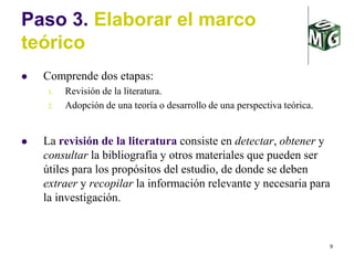 9
Paso 3. Elaborar el marco
teórico
 Comprende dos etapas:
1. Revisión de la literatura.
2. Adopción de una teoría o desarrollo de una perspectiva teórica.
 La revisión de la literatura consiste en detectar, obtener y
consultar la bibliografía y otros materiales que pueden ser
útiles para los propósitos del estudio, de donde se deben
extraer y recopilar la información relevante y necesaria para
la investigación.
 