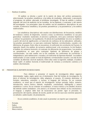- Realizar el análisis.
El análisis se efectúa a partir de la matriz de datos del archivo permanente,
seleccionando las pruebas estadísticas y las tablas de resultados, elaborando y ejecutando
el programa de análisis adecuado al problema investigado. El tipo de análisis a realizar
depende del nivel de medición de las variables, de las hipótesis a contrastar y del interés
del investigador. Los principales tipos de análisis son las estadísticas descriptivas de una
variable, la inferencia estadística, las pruebas paramétricas y no paramétricas y los análisis
multivariados.
Las estadísticas descriptivas más usuales son distribuciones de frecuencias, medidas
de tendencia central, de dispersión, razones y tasas. La inferencia estadística se usa para
generalizar resultados muéstrales al universo o población, sirve para contrastar hipótesis
y estimar los parámetros de la población. El cálculo de la probabilidad de error se establece
a partir del nivel de significación y el intervalo de confianza de los indicadores utilizados.
Las pruebas paramétricas se usan para contrastar hipótesis correlaciónales, causales y de
diferencias de grupos. Entre ellas se encuentran el coeficiente de correlación de Pearson, la
regresión lineal y los análisis de variancia unidireccional y de covariancia, la t de Student,
el análisis de variancia factorial y el contraste de diferencias de proporciones. Las pruebas
no paramétricas se usan para contrastar hipótesis de diferencia de grupos y
correlaciónales. Las más usadas son la Chi cuadrada, los coeficientes de correlación e
independencia para tabulaciones cruzadas y el coeficiente de Sperman-Kendall. Los análisis
multivariados se usan cuando se trata de hipótesis correlaciónales-causales con más de dos
variables de diferente nivel de medición. Entre ellas están la regresión múltiple, el análisis
lineal "path", el análisis factorial, el multivariado de varianza y correlación canónica y el
análisis discriminante.
10 PRESENTAR EL REPORTE DE RESULTADOS:
Para elaborar y presentar el reporte de investigación deben seguirse
determinadas reglas, según quien sea el destinatario final del trabajo de investigación. Es
decir, el informe de investigación debe adaptarse al usuario. El contexto determina el
formato, naturaleza, extensión e, incluso, el lenguaje del informe. En un contexto
académico, es usual que el reporte de investigación incluya portada, índice, sumario,
introducción, marco teórico, método, resultados, conclusiones, bibliografía y anexos
estadísticos u otros. En un contexto no académico, el marco teórico y los detalles técnicos
del método suelen trasladarse a los anexos y el resumen hace énfasis en las conclusiones;
el lenguaje a emplear debe huir de tecnicismos sin perder rigor ni precisión. La
presentación del reporte, además de escrito, puede ser oral en cuyocaso conviene apoyarse
en métodos audiovisuales de presentación.
En un contexto académico, lo más usual es presentar un reporte que comprende:
. Portada
. Índice
. Introducción
. Marco teórico
 