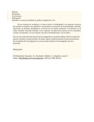 . Método
. Resultados
. Conclusiones
. Bibliografía
. Apéndices o anexos (estadísticos, gráficos, legislación, etc).
En un contexto no académico, el marco teórico, la bibliografía y los aspectos técnicos
del método se traslada a los apéndices, presentando un resumen de la metodología utilizada,
expresado en términos divulgativos, no técnicos. Los demás elementos se presentan en el
orden señalado haciendo hincapié en los aspectos de aplicación práctica de los resultados
cuando corresponda, con un resumen ejecutivo inmediatamente tras el índice.
Para la presentación del reporte de investigación se pueden utilizar diversos tipos de
apoyos visuales y audiovisuales. El mejor apoyo audiovisual para las presentaciones
de resultados de investigación es el que mejor domine el investigador que los
presenta.
Bibliografía
[1] Hernández Sampieri, R., Fernández Collado, C. y Baptista Lucio, P.
(1991): Metodología de la investigación, McGraw-Hill, México.
 