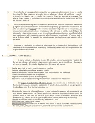 b) Desarrollar las preguntas de la investigación. Las preguntas deben resumir lo que va a ser la
investigación. Las preguntas generales deben aclararse, esbozar el problema y sugerir
actividades pertinentes para el estudio. Las preguntas deben ser precisas, no generales. Con
ellas se deben establecer loslímites temporales y espaciales del estudio y esbozar un perfil de
los sujetos a observar.
c) Justificarla conveniencia y utilidad del estudio. Es necesario justificar los motivos del estudio
y explicar por qué es conveniente realizar la investigación y qué beneficios se derivarán de
ella. Los criterios para evaluarel valor potencial de una investigación son su conveniencia, su
relevancia social, sus implicaciones prácticas, su valor teórico y su utilidad metodológica. En
algunas investigaciones, aunque no sea necesario para fines estrictamente científicos, habrá
que cuestionarse sobre sus consecuencias sobre los sujetos investigados y/o sobre toda o
parte de la sociedad. Por ejemplo, las investigaciones que impliquen experimentos sobre
personas.
d) Demostrar la viabilidad o factibilidad de la investigación en función de la disponibilidad real
de tiempo y recursos materiales, humanos y financieros para hacerla. esta disponibilidad es
la que delimitará su alcance.
3 ELABORAR EL MARCO TEÓRICO:
El marco teórico es el sustento teórico del estudio e incluye la exposición y análisis de
las teorías, enfoques teóricos, investigaciones y antecedentes que se consideren válidos para
el correcto encuadre del estudio. Las funciones del marco teórico son:
. Ayudar a prevenir errores cometidos en otros estudios
. Orientar sobre la forma de llevar a cabo el estudio
. Ampliar el horizonte y guiar al investigador en el planteamiento del problema
. Conducir el establecimiento de las hipótesis
. Inspirar nuevas líneas y áreas de investigación
. Proveer de un marco de referencia para interpretar los resultados del estudio.
Las etapas de elaboración del marco teórico son: revisión de la literatura y de las
fuentes de información existentes y adopción de una teoría o desarrollo de una perspectiva
teórica. La revisión de la literatura consiste en:
. Identificar las fuentes de información sobre el tema, tanto de los aspectos teóricos como de las
aplicaciones ya existentes. Las fuentes pueden ser primarias (que proporcionan datos de
primera mano o directos), secundarias (que proporcionan información procesada y/o
reprocesada) y fuentes terciarias (que proporcionan fuentes primarias y secundarias).
. Obtener las informaciones, localizándolas y accediendo a ellas.
. Seleccionar, leer y analizar las fuentes.
. Extraer y recopilar la información de interés, para lo cual se fichan las fuentes y se seleccionan
las ideas, datos, citas, etc. que se usarán, señalando correctamente las referencias.
 