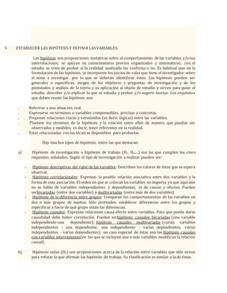 5 ESTABLECER LAS HIPÓTESIS Y DEFINIR LAS VARIABLES:
Las hipótesis son proposiciones tentativas sobre el comportamiento de las variables y/osus
interrelaciones; se apoyan en conocimientos previos organizados y sistemáticos; con el
estudio se trata de probar si la realidad analizada las confirma o no. Es habitual que en la
formulación de las hipótesis, se incorporen los juicios de valorque tiene el investigador sobre
el tema a investigar, por lo que se deberán identificar éstos. Las hipótesis pueden ser
generales o específicas; surgen de los objetivos y preguntas de investigación y de los
postulados y análisis de la teoría y su aplicación al objeto de estudio y sirven para guiar el
estudio, describir y/o explicar lo que se estudia y probar y/o sugerir teorías. Los requisitos
que deben reunir las hipótesis son:
. Referirse a una situación real.
. Expresarse en términos o variables comprensibles, precisas y concretas.
. Proponer relaciones claras y verosímiles (es decir, lógicas) entre las variables.
. Plantear los términos de la hipótesis y la relación entre ellos de manera que puedan ser
observados y medidos, es decir, tener referentes en la realidad.
. Estar relacionadas con las técnicas disponibles para probarlas.
Hay muchos tipos de hipótesis, entre las que destacan:
a) Hipótesis de investigación o hipótesis de trabajo (H1, H2,...) son las que cumplen los cinco
requisitos señalados. Según el tipo de investigación a realizar pueden ser:
- Hipótesis descriptivas del valor de las variables: Describen los valores de éstas que se espera
observar.
- Hipótesis correlaciónales: Expresan la posible relación asociativa entre dos variables y la
forma de esta asociación. Elorden en que se colocan las variables no importa, ya que aquí aún
no se habla de variables independientes y dependientes, ni de causas y efectos. Pueden
serbivariadas (entre dos variables) y multivariadas (entre más de dos variables).
- Hipótesis de la diferencia entre grupos: Comparan los comportamientos de las variables en
dos o más grupos de sujetos. Sólo pretenden establecer diferencias entre los grupos y
especificar a favor de qué grupo están las diferencias.
- Hipótesis causales: Expresan relaciones causa-efecto entre variables. Para que pueda darse
causalidad debe haber correlación. Pueden serhipótesis causales bivariadas (una variable
independiente-una dependiente); hipótesis causales multivariadas (varias variables
independientes - una dependiente; una independiente - varias dependientes; varias
independientes - varias dependientes); un caso especial de éstas son las hipótesis causales
con variables intervinientes(en las que se incluyen una o más variables modifican la relación
causal).
b) Hipótesis nulas (H0) son proposiciones acerca de la relación entre variables que sólo sirven
para refutar lo que afirman las hipótesis de trabajo. Su clasificación es similar a la de éstas.
 
