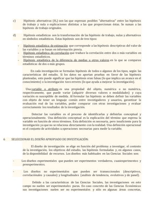 c) Hipótesis alternativas (Ha) son las que expresan posibles "alternativas" entre las hipótesis
de trabajo y nula o explicaciones distintas a las que proporcionan éstas. Se suman a las
hipótesis de trabajo originales.
d) Hipótesis estadísticas son la transformación de las hipótesis de trabajo, nulas y alternativas
en símbolos estadísticos. Estas hipótesis son de tres tipos:
- Hipótesis estadística de estimación que corresponde a las hipótesis descriptivas del valor de
las variables y se basan en información previa.
- Hipótesis estadística de correlación que traduce la correlación entre dos o más variables en
términos estadísticos.
- Hipótesis estadística de la diferencia de medias u otros valores en la que se comparan
estadísticas de dos o más grupos.
En cada investigación se formulan hipótesis de todos o algunos de los tipos, según las
características del estudio. Si los datos no aportan pruebas en favor de las hipótesis
planteadas, esto puede significar que las hipótesis eran falsas (lo que implica un avance en el
conocimiento) o la investigación tuvo errores (lo que ayuda a mejorar la investigación).
Una variable o atributo es una propiedad del objeto, numérica o no numérica,
respectivamente, que puede variar (adquirir diversos valores o modalidades) y cuya
variación es susceptible de medida. Al formular las hipótesis se deben definir las variables
con objeto de tener un lenguaje común entre investigadores y usuarios, garantizar la
evaluación real de las variables, poder comparar con otras investigaciones y evaluar
correctamente los resultados de la investigación.
Detectar las variables es el proceso de identificarlas y definirlas conceptual y
operacionalmente. Una definición conceptual es la explicación del término que expresa la
variable en función de otros términos. Esta definición es necesaria, pero insuficiente para la
investigación ya que no se relaciona directamente con la realidad. Una definición operacional
es el conjunto de actividades u operaciones necesarias para medir la variable.
6 SELECCIONAR EL DISEÑO APROPIADO DE INVESTIGACIÓN:
El diseño de investigación se elige en función del problema a investigar, el contexto
de la investigación, los objetivos del estudio, las hipótesis formuladas y, en algunos casos,
de la disponibilidad de recursos. Los diseños más habituales en las Ciencias Sociales son:
- Los diseños experimentales que pueden ser experimentos verdaderos, cuasiexperimentos y
preexperimentos.
- Los diseños no experimentales que pueden ser transeccionales (descriptivos,
correlaciónales y causales) y longitudinales (análisis de tendencia, evolutivos y de panel).
Debido a las características de las Ciencias Sociales, las investigaciones en este
campo no suelen ser experimentales puras. En caso concreto de las Ciencias Económicas
sus investigaciones suelen ser no experimentales y sólo en algunas áreas concretas,
 