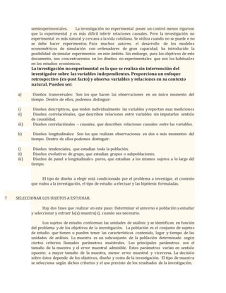 semiexperimentales. La investigación no experimental posee un control menos riguroso
que la experimental y es más difícil inferir relaciones causales. Pero la investigación no
experimental es más natural y cercana a la vida cotidiana. Se utiliza cuando no se puede o no
se debe hacer experimentos. Para muchos autores, el desarrollo de los modelos
econométricos de simulación con ordenadores de gran capacidad, ha introducido la
posibilidad de simular experimentos en este ámbito. Sin embargo, para los objetivos de este
documento, nos concentraremos en los diseños no experimentales que son los habituales
en los estudios económicos.
La investigación no experimental es la que se realiza sin intervención del
investigador sobre las variables independientes. Proporciona un enfoque
retrospectivo (ex-post facto) y observa variables y relaciones en su contexto
natural. Pueden ser:
a) Diseños transversales: Son los que hacen las observaciones en un único momento del
tiempo. Dentro de ellos, podemos distinguir:
i) Diseños descriptivos, que miden individualmente las variables y reportan esas mediciones
ii) Diseños correlaciónales, que describen relaciones entre variables sin imputarles sentido
de causalidad.
iii) Diseños correlaciónales – causales, que describen relaciones causales entre las variables.
b) Diseños longitudinales: Son los que realizan observaciones en dos o más momentos del
tiempo. Dentro de ellos podemos distinguir:
i) Diseños tendenciales, que estudian toda la población.
ii) Diseños evolutivos de grupo, que estudian grupos o subpoblaciones.
iii) Diseños de panel o longitudinales puros, que estudian a los mismos sujetos a lo largo del
tiempo.
El tipo de diseño a elegir está condicionado por el problema a investigar, el contexto
que rodea a la investigación, el tipo de estudio a efectuar y las hipótesis formuladas.
7 SELECCIONAR LOS SUJETOS A ESTUDIAR:
Hay dos fases que realizar en este paso: Determinar el universo o población a estudiar
y seleccionar y extraer la(s) muestra(s), cuando sea necesario.
Los sujetos de estudio conforman las unidades de análisis y se identifican en función
del problema y de los objetivos de la investigación. La población es el conjunto de sujetos
de estudio que tienen o pueden tener las características contenido, lugar y tiempo de las
unidades de análisis. La muestra es un subconjunto de la población determinado según
ciertos criterios llamados parámetros muéstrales. Los principales parámetros son el
tamaño de la muestra y el error muestral admisible. Estos parámetros varían en sentido
opuesto: a mayor tamaño de la muestra, menor error muestral y viceversa. La decisión
sobre éstos depende de los objetivos, diseño y costo de la investigación. El tipo de muestra
se selecciona según dichos criterios y el uso previsto de los resultados de la investigación.
 