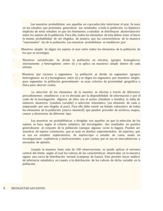 Las muestras probabilistas son aquellas en cuya selección interviene el azar. Se usan
en los estudios que pretenden generalizar sus resultados a toda la población. La hipótesis
implícita de estos estudios es que los fenómenos a estudiar se distribuyen aleatoriamente
entre los sujetos de la población. Para ello, todos los elementos de ésta deben tener al inicio
la misma probabilidad de ser elegidos, de manera que las características de la muestra
"representen" las de la población. Las muestras probabilistas se establecen por:
. Muestreo simple: Se eligen los sujetos al azar entre todos los elementos de la población de
los que se investigan.
. Muestreo estratificado: Se divide la población en estratos, (grupos homogéneos
internamente y heterogéneos entre sí) y se aplica un muestreo simple dentro de cada
estrato.
. Muestreo por racimos o segmentos: La población se divide en segmentos (grupos
heterogéneos en sí y homogéneos entre sí) y se eligen los segmentos por muestreo simple;
para segmentar la población generalmente se usan criterios de proximidad geográfica o
física para ahorrar costes.
La selección de los elementos de la muestra se efectúa a través de diferentes
procedimientos estadísticos y se ve afectada por la disponibilidad de información y por el
coste de la investigación. Algunos de ellos son el sorteo (tómbola o bombo), la tabla de
números aleatorios (random variable) o selección sistemática (un elemento de cada x,
empezando por uno elegido al azar). Para ello debe existir un listado exhaustivo de todos
los elementos de la población (marco muestral) que pueden proceder de archivos, mapas,
censos y directorios de diferente tipo.
Las muestras no probabilísticas o dirigidas son aquellas en que la selección de los
sujetos se hace según el criterio subjetivo del investigador. Sus resultados no pueden
generalizarse al conjunto de la población (aunque algunas veces lo hagan). Pueden ser
muestras de sujetos voluntarios, que se usan en diseños experimentales; de expertos, que
se usa en estudios exploratorios; de sujetos-tipo o estudio de casos, usada en
investigaciones cualitativas y motivacionales; y por cuotas, que se usa en mercadotecnia y
encuestas de opinión.
Cuando la muestra tiene más de 100 observaciones, se puede aplicar el teorema
central del límite, según el cual los valores de las características observadas en la muestra
siguen una curva de distribución normal (campana de Gauss). Esto permite hacer análisis
de inferencia estadística en cuanto a la distribución de los valores de dicha variable en la
población.
8 RECOLECTAR LOS DATOS:
 