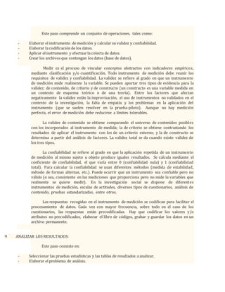 Este paso comprende un conjunto de operaciones, tales como:
- Elaborar el instrumento de medición y calcular su validez y confiabilidad.
- Elaborar la codificación de los datos.
- Aplicar el instrumento y efectuar la colecta de datos.
- Crear los archivos que contengan los datos (base de datos).
Medir es el proceso de vincular conceptos abstractos con indicadores empíricos,
mediante clasificación y/o cuantificación. Todo instrumento de medición debe reunir los
requisitos de validez y confiabilidad. La validez se refiere al grado en que un instrumento
de medición mide realmente la variable. Se pueden aportar tres tipos de evidencia para la
validez: de contenido, de criterio y de constructo (un constructo es una variable medida en
un contexto de esquema teórico o de una teoría). Entre los factores que afectan
negativamente la validez están la improvisación, el uso de instrumentos no validados en el
contexto de la investigación, la falta de empatía y los problemas en la aplicación del
instrumento (que se suelen resolver en la prueba-piloto). Aunque no hay medición
perfecta, el error de medición debe reducirse a límites tolerables.
La validez de contenido se obtiene comparando el universo de contenidos posibles
con los incorporados al instrumento de medida; la de criterio se obtiene contrastando los
resultados de aplicar el instrumento con los de un criterio externo; y la de constructo se
determina a partir del análisis de factores. La validez total se da cuando existe validez de
los tres tipos.
La confiabilidad se refiere al grado en que la aplicación repetida de un instrumento
de medición al mismo sujeto u objeto produce iguales resultados. Se calcula mediante el
coeficiente de confiabilidad, el que varía entre 0 (confiabilidad nula) y 1 (confiabilidad
total). Para calcular la confiabilidad se usan diferentes métodos (medida de estabilidad,
método de formas alternas, etc.). Puede ocurrir que un instrumento sea confiable pero no
válido (o sea, consistente en las mediciones que proporciona pero no mide la variables que
realmente se quiere medir). En la investigación social se dispone de diferentes
instrumentos de medición, escalas de actitudes, diversos tipos de cuestionarios, análisis de
contenido, pruebas estandarizadas, entre otros.
Las respuestas recogidas en el instrumento de medición se codifican para facilitar el
procesamiento de datos. Cada vez con mayor frecuencia, sobre todo en el caso de los
cuestionarios, las respuestas están precodificadas. Hay que codificar los valores y/o
atributos no precodificados, elaborar el libro de códigos, grabar y guardar los datos en un
archivo permanente.
9 ANALIZAR LOS RESULTADOS:
Este paso consiste en:
- Seleccionar las pruebas estadísticas y las tablas de resultados a analizar.
- Elaborar el problema de análisis.
 