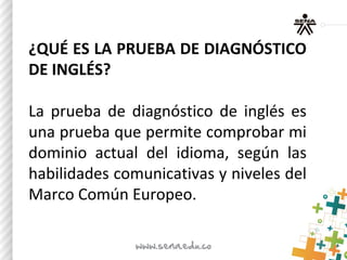¿QUÉ ES LA PRUEBA DE DIAGNÓSTICO
DE INGLÉS?
La prueba de diagnóstico de inglés es
una prueba que permite comprobar mi
dominio actual del idioma, según las
habilidades comunicativas y niveles del
Marco Común Europeo.
 
