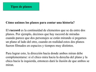 Tipos de planos



Cómo unimos los planos para contar una historia?

El raccord es la continuidad de elementos que se da entre dos
planos. Por ejemplo, decimos que hay raccord de miradas
cuando parece que dos personajes se están mirando si pegamos
un plano al lado del otro, cuando en realidad estos dos planos
fueron filmados en espacios y tiempos muy distintos.

Para lograr esto, la dirección hacia donde ambos miran debe
complementarse: si el chico mira hacia la derecha del plano y la
chica hacia la izquierda, entonces dará la ilusión de que ambos se
miran.
 