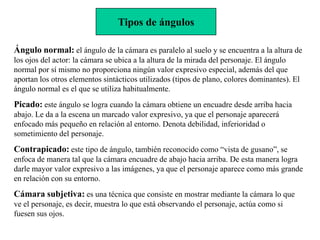 Tipos de ángulos

Ángulo normal: el ángulo de la cámara es paralelo al suelo y se encuentra a la altura de
los ojos del actor: la cámara se ubica a la altura de la mirada del personaje. El ángulo
normal por sí mismo no proporciona ningún valor expresivo especial, además del que
aportan los otros elementos sintácticos utilizados (tipos de plano, colores dominantes). El
ángulo normal es el que se utiliza habitualmente.
Picado: este ángulo se logra cuando la cámara obtiene un encuadre desde arriba hacia
abajo. Le da a la escena un marcado valor expresivo, ya que el personaje aparecerá
enfocado más pequeño en relación al entorno. Denota debilidad, inferioridad o
sometimiento del personaje.
Contrapicado: este tipo de ángulo, también reconocido como “vista de gusano”, se
enfoca de manera tal que la cámara encuadre de abajo hacia arriba. De esta manera logra
darle mayor valor expresivo a las imágenes, ya que el personaje aparece como más grande
en relación con su entorno.
Cámara subjetiva: es una técnica que consiste en mostrar mediante la cámara lo que
ve el personaje, es decir, muestra lo que está observando el personaje, actúa como si
fuesen sus ojos.
 