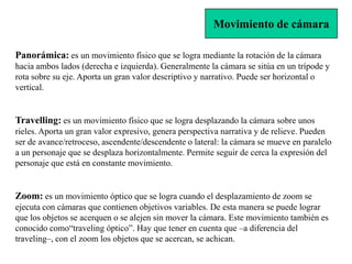 Movimiento de cámara

Panorámica: es un movimiento físico que se logra mediante la rotación de la cámara
hacia ambos lados (derecha e izquierda). Generalmente la cámara se sitúa en un trípode y
rota sobre su eje. Aporta un gran valor descriptivo y narrativo. Puede ser horizontal o
vertical.


Travelling: es un movimiento físico que se logra desplazando la cámara sobre unos
rieles. Aporta un gran valor expresivo, genera perspectiva narrativa y de relieve. Pueden
ser de avance/retroceso, ascendente/descendente o lateral: la cámara se mueve en paralelo
a un personaje que se desplaza horizontalmente. Permite seguir de cerca la expresión del
personaje que está en constante movimiento.


Zoom: es un movimiento óptico que se logra cuando el desplazamiento de zoom se
ejecuta con cámaras que contienen objetivos variables. De esta manera se puede lograr
que los objetos se acerquen o se alejen sin mover la cámara. Este movimiento también es
conocido como“traveling óptico”. Hay que tener en cuenta que –a diferencia del
traveling–, con el zoom los objetos que se acercan, se achican.
 