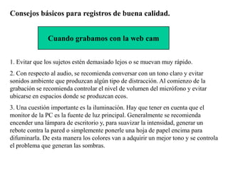 Consejos básicos para registros de buena calidad.


              Cuando grabamos con la web cam


1. Evitar que los sujetos estén demasiado lejos o se muevan muy rápido.
2. Con respecto al audio, se recomienda conversar con un tono claro y evitar
sonidos ambiente que produzcan algún tipo de distracción. Al comienzo de la
grabación se recomienda controlar el nivel de volumen del micrófono y evitar
ubicarse en espacios donde se produzcan ecos.
3. Una cuestión importante es la iluminación. Hay que tener en cuenta que el
monitor de la PC es la fuente de luz principal. Generalmente se recomienda
encender una lámpara de escritorio y, para suavizar la intensidad, generar un
rebote contra la pared o simplemente ponerle una hoja de papel encima para
difuminarla. De esta manera los colores van a adquirir un mejor tono y se controla
el problema que generan las sombras.
 