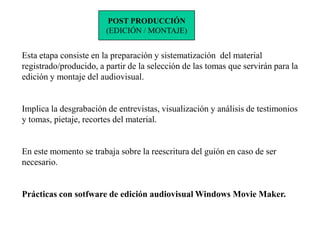 POST PRODUCCIÓN
                        (EDICIÓN / MONTAJE)


Esta etapa consiste en la preparación y sistematización del material
registrado/producido, a partir de la selección de las tomas que servirán para la
edición y montaje del audiovisual.


Implica la desgrabación de entrevistas, visualización y análisis de testimonios
y tomas, pietaje, recortes del material.


En este momento se trabaja sobre la reescritura del guión en caso de ser
necesario.


Prácticas con sotfware de edición audiovisual Windows Movie Maker.
 