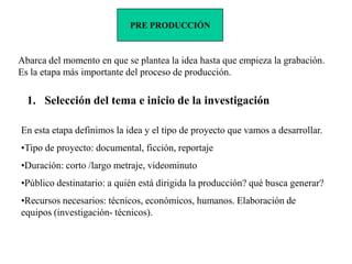 PRE PRODUCCIÓN



Abarca del momento en que se plantea la idea hasta que empieza la grabación.
Es la etapa más importante del proceso de producción.

  1. Selección del tema e inicio de la investigación

En esta etapa definimos la idea y el tipo de proyecto que vamos a desarrollar.
•Tipo de proyecto: documental, ficción, reportaje
•Duración: corto /largo metraje, videominuto
•Público destinatario: a quién está dirigida la producción? qué busca generar?
•Recursos necesarios: técnicos, económicos, humanos. Elaboración de
equipos (investigación- técnicos).
 