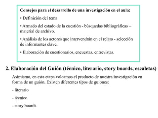 Consejos para el desarrollo de una investigación en el aula:
        • Definición del tema
        • Armado del estado de la cuestión - búsquedas bibliográficas –
        material de archivo.
        • Análisis de los actores que intervendrán en el relato - selección
        de informantes clave.
        • Elaboración de cuestionarios, encuestas, entrevistas.


2. Elaboración del Guión (técnico, literario, story boards, escaletas)
   Asimismo, en esta etapa volcamos el producto de nuestra investigación en
   forma de un guión. Existen diferentes tipos de guiones:
   - literario
   - técnico
   - story boards
 