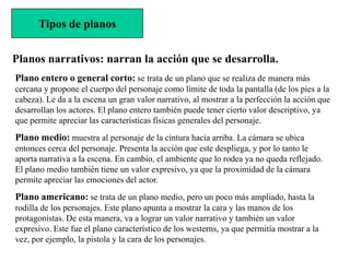Tipos de planos


Planos narrativos: narran la acción que se desarrolla.
Plano entero o general corto: se trata de un plano que se realiza de manera más
cercana y propone el cuerpo del personaje como límite de toda la pantalla (de los pies a la
cabeza). Le da a la escena un gran valor narrativo, al mostrar a la perfección la acción que
desarrollan los actores. El plano entero también puede tener cierto valor descriptivo, ya
que permite apreciar las características físicas generales del personaje.
Plano medio: muestra al personaje de la cintura hacia arriba. La cámara se ubica
entonces cerca del personaje. Presenta la acción que este despliega, y por lo tanto le
aporta narrativa a la escena. En cambio, el ambiente que lo rodea ya no queda reflejado.
El plano medio también tiene un valor expresivo, ya que la proximidad de la cámara
permite apreciar las emociones del actor.
Plano americano: se trata de un plano medio, pero un poco más ampliado, hasta la
rodilla de los personajes. Este plano apunta a mostrar la cara y las manos de los
protagonistas. De esta manera, va a lograr un valor narrativo y también un valor
expresivo. Este fue el plano característico de los westerns, ya que permitía mostrar a la
vez, por ejemplo, la pistola y la cara de los personajes.
 