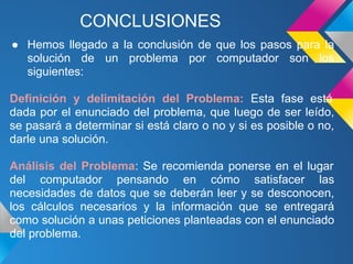CONCLUSIONES
● Hemos llegado a la conclusión de que los pasos para la
  solución de un problema por computador son los
  siguientes:

Definición y delimitación del Problema: Esta fase está
dada por el enunciado del problema, que luego de ser leído,
se pasará a determinar si está claro o no y si es posible o no,
darle una solución.

Análisis del Problema: Se recomienda ponerse en el lugar
del computador pensando en cómo satisfacer las
necesidades de datos que se deberán leer y se desconocen,
los cálculos necesarios y la información que se entregará
como solución a unas peticiones planteadas con el enunciado
del problema.
 