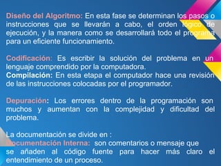 Diseño del Algoritmo: En esta fase se determinan los pasos o
instrucciones que se llevarán a cabo, el orden lógico de
ejecución, y la manera como se desarrollará todo el programa
para un eficiente funcionamiento.

Codificación: Es escribir la solución del problema en un
lenguaje comprendido por la computadora.
Compilación: En esta etapa el computador hace una revisión
de las instrucciones colocadas por el programador.

Depuración: Los errores dentro de la programación son
muchos y aumentan con la complejidad y dificultad del
problema.

La documentación se divide en :
Documentación Interna: son comentarios o mensaje que
se añaden al código fuente para hacer más claro el
entendimiento de un proceso.
 